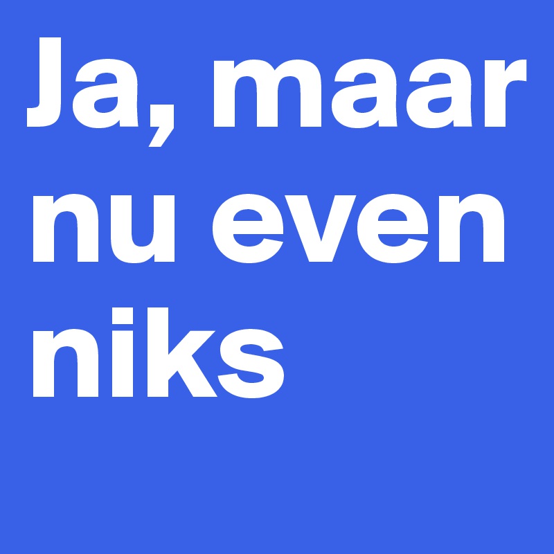 Ja, maar nu even niks