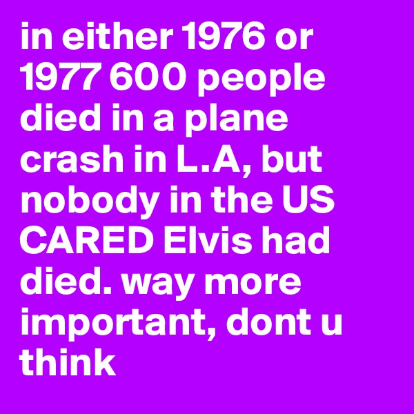 in either 1976 or 1977 600 people died in a plane crash in L.A, but nobody in the US CARED Elvis had died. way more important, dont u think