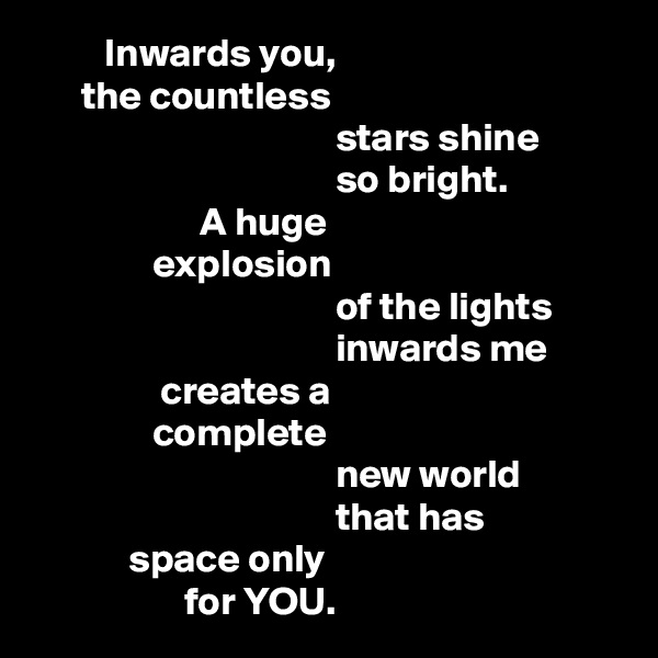          Inwards you,
      the countless 
                                      stars shine
                                      so bright.
                     A huge 
               explosion
                                      of the lights
                                      inwards me 
                creates a 
               complete
                                      new world
                                      that has 
            space only
                   for YOU.