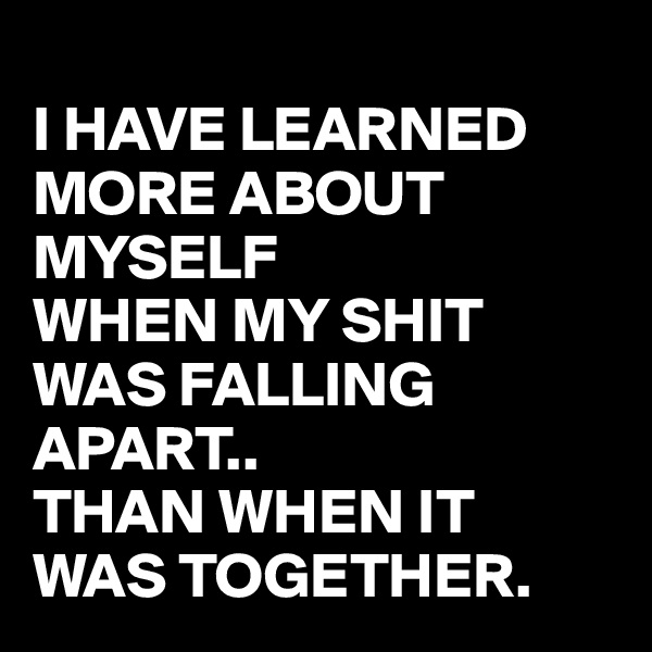 
I HAVE LEARNED MORE ABOUT MYSELF 
WHEN MY SHIT WAS FALLING APART.. 
THAN WHEN IT WAS TOGETHER.