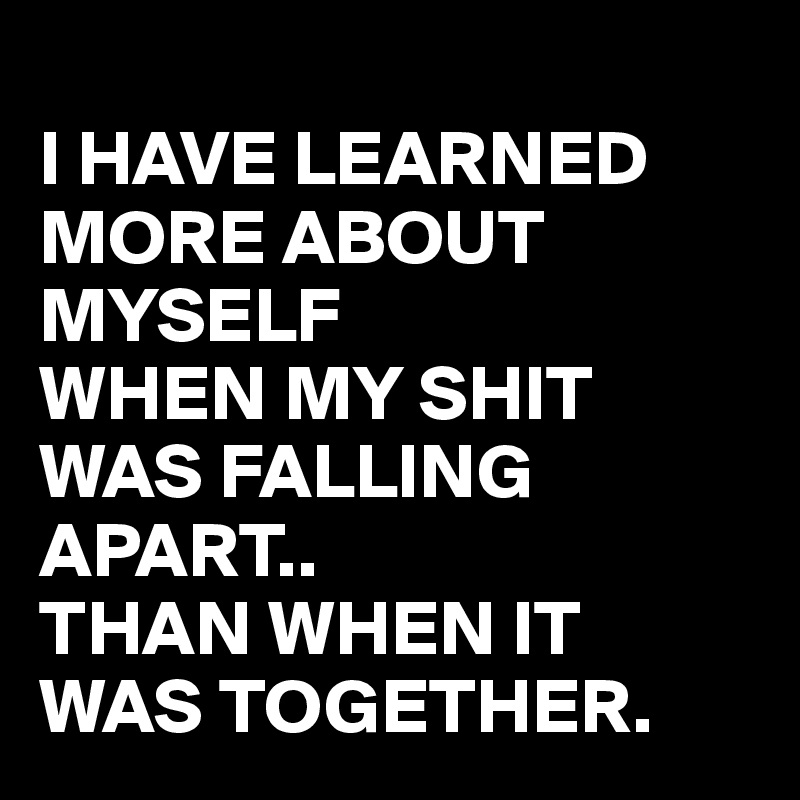 
I HAVE LEARNED MORE ABOUT MYSELF 
WHEN MY SHIT WAS FALLING APART.. 
THAN WHEN IT WAS TOGETHER.
