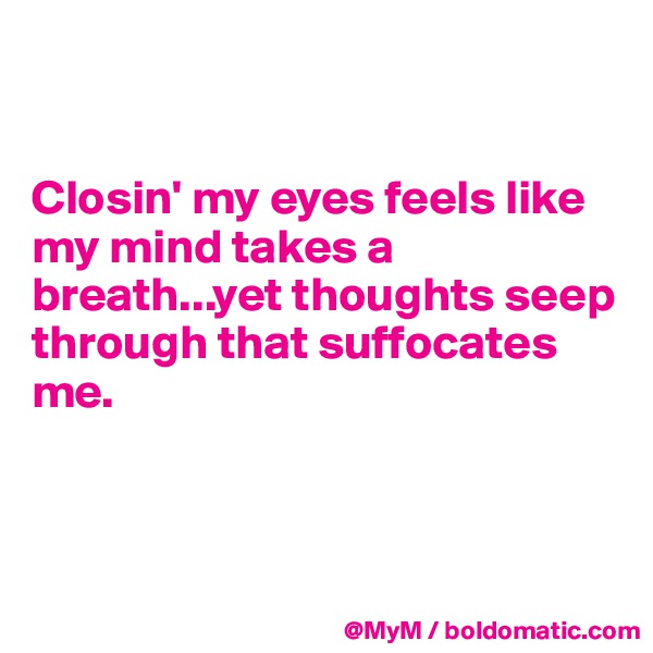 


Closin' my eyes feels like my mind takes a breath...yet thoughts seep through that suffocates me.



