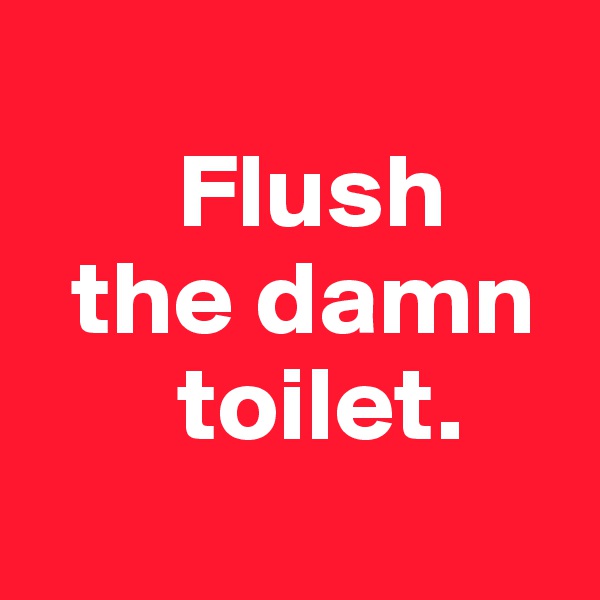 
       Flush
  the damn
       toilet.
