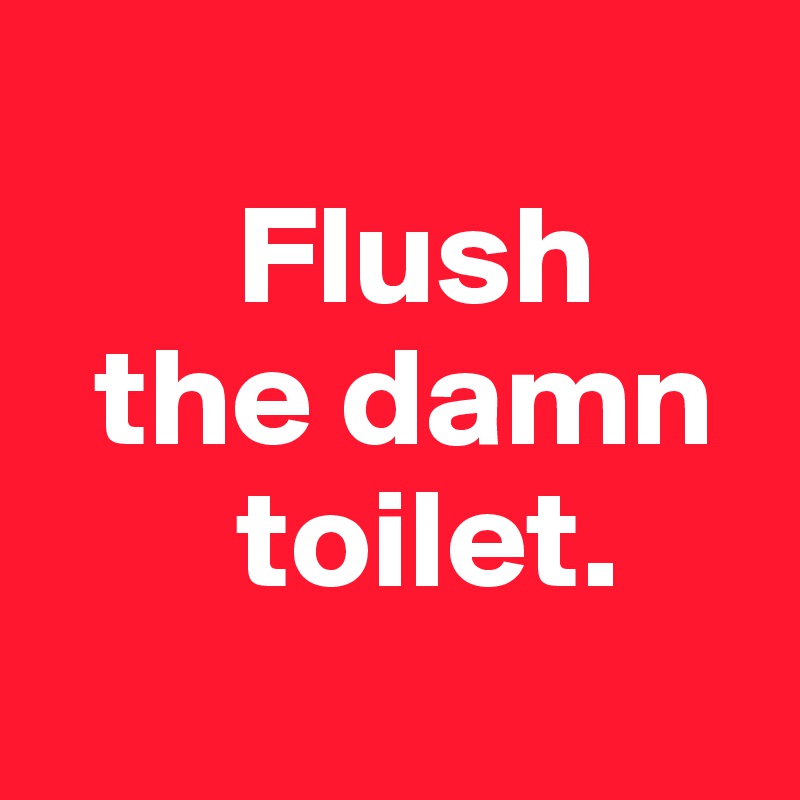 
       Flush
  the damn
       toilet.
