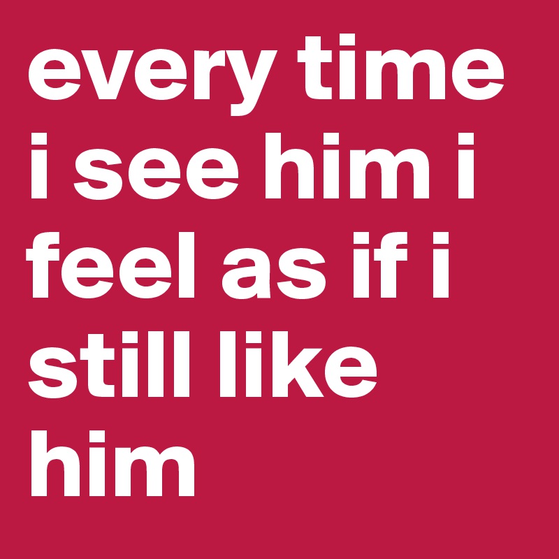 every time i see him i feel as if i still like him