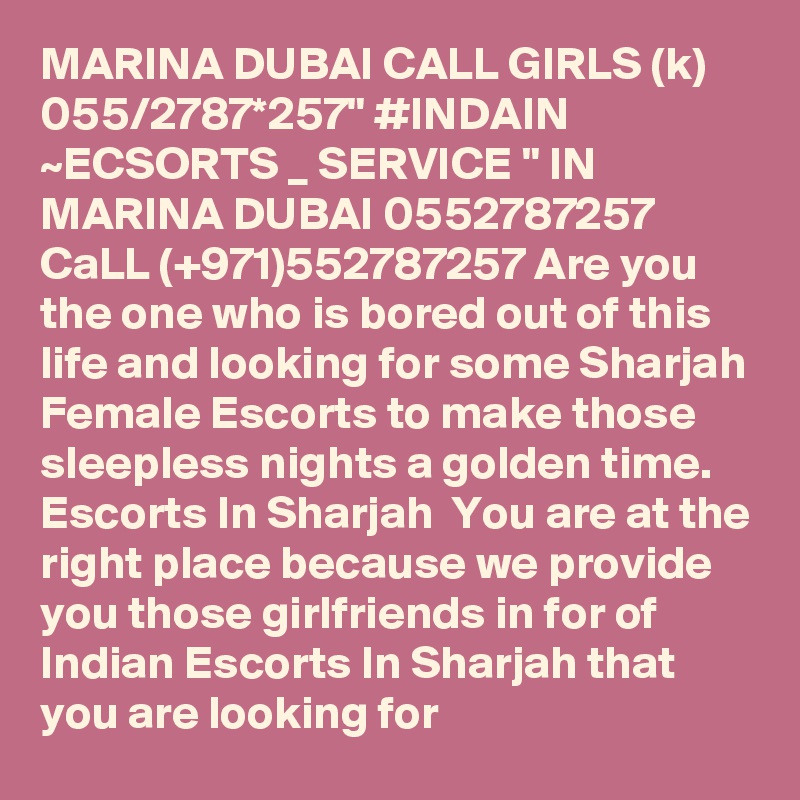 MARINA DUBAI CALL GIRLS (k) 055/2787*257" #INDAIN ~ECSORTS _ SERVICE " IN MARINA DUBAI 0552787257 CaLL (+971)552787257 Are you the one who is bored out of this life and looking for some Sharjah Female Escorts to make those sleepless nights a golden time. Escorts In Sharjah  You are at the right place because we provide you those girlfriends in for of Indian Escorts In Sharjah that you are looking for