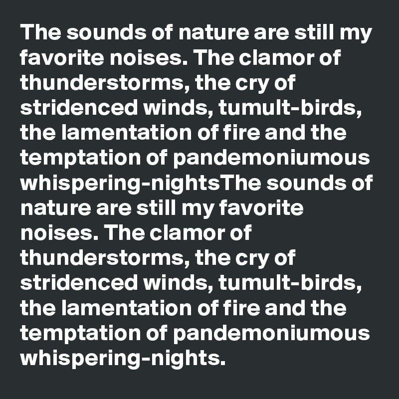 The sounds of nature are still my favorite noises. The clamor of thunderstorms, the cry of stridenced winds, tumult-birds, the lamentation of fire and the temptation of pandemoniumous whispering-nightsThe sounds of nature are still my favorite noises. The clamor of thunderstorms, the cry of stridenced winds, tumult-birds, the lamentation of fire and the temptation of pandemoniumous whispering-nights.
