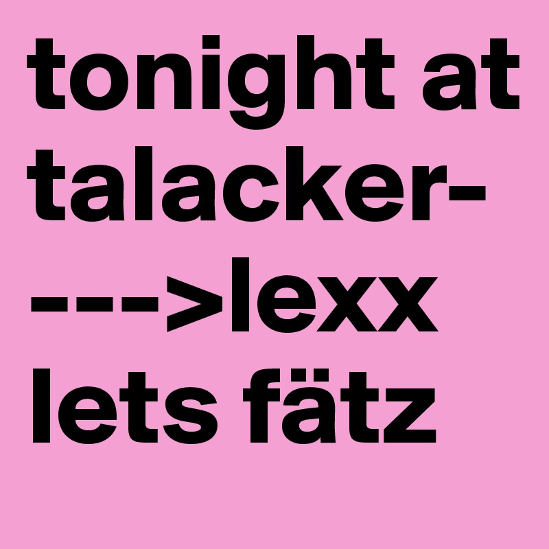 tonight at talacker---->lexx 
lets fätz 