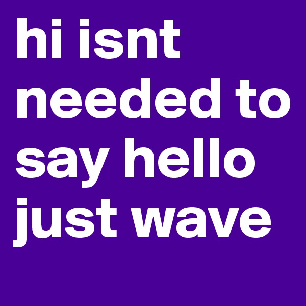 hi isnt needed to say hello just wave