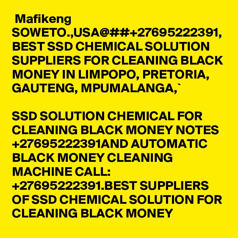  Mafikeng SOWETO.,USA@##+27695222391, BEST SSD CHEMICAL SOLUTION SUPPLIERS FOR CLEANING BLACK MONEY IN LIMPOPO, PRETORIA, GAUTENG, MPUMALANGA,`

SSD SOLUTION CHEMICAL FOR CLEANING BLACK MONEY NOTES +27695222391AND AUTOMATIC BLACK MONEY CLEANING MACHINE CALL: +27695222391.BEST SUPPLIERS OF SSD CHEMICAL SOLUTION FOR CLEANING BLACK MONEY