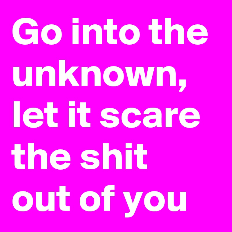 Go into the unknown, let it scare the shit out of you