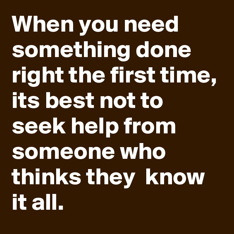 When you need something done right the first time,
its best not to seek help from someone who thinks they  know it all.