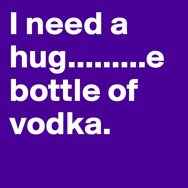 I need a hug.........e bottle of vodka.
