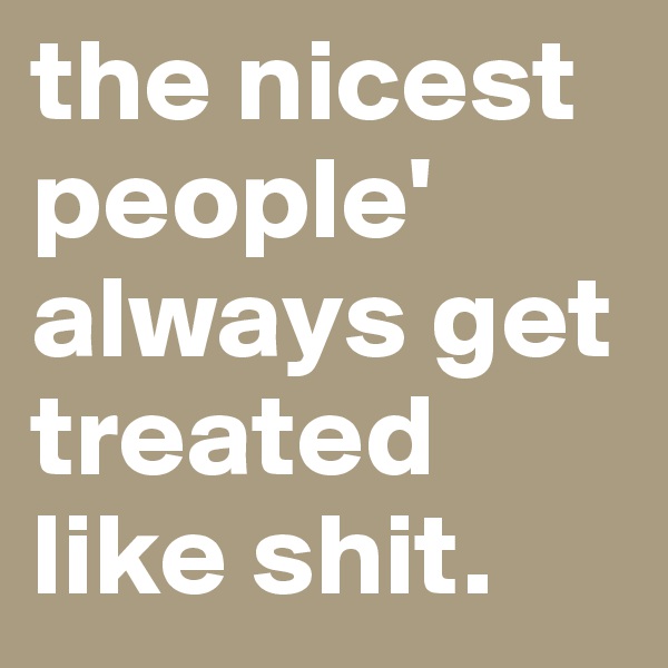 the nicest people' always get treated like shit. 