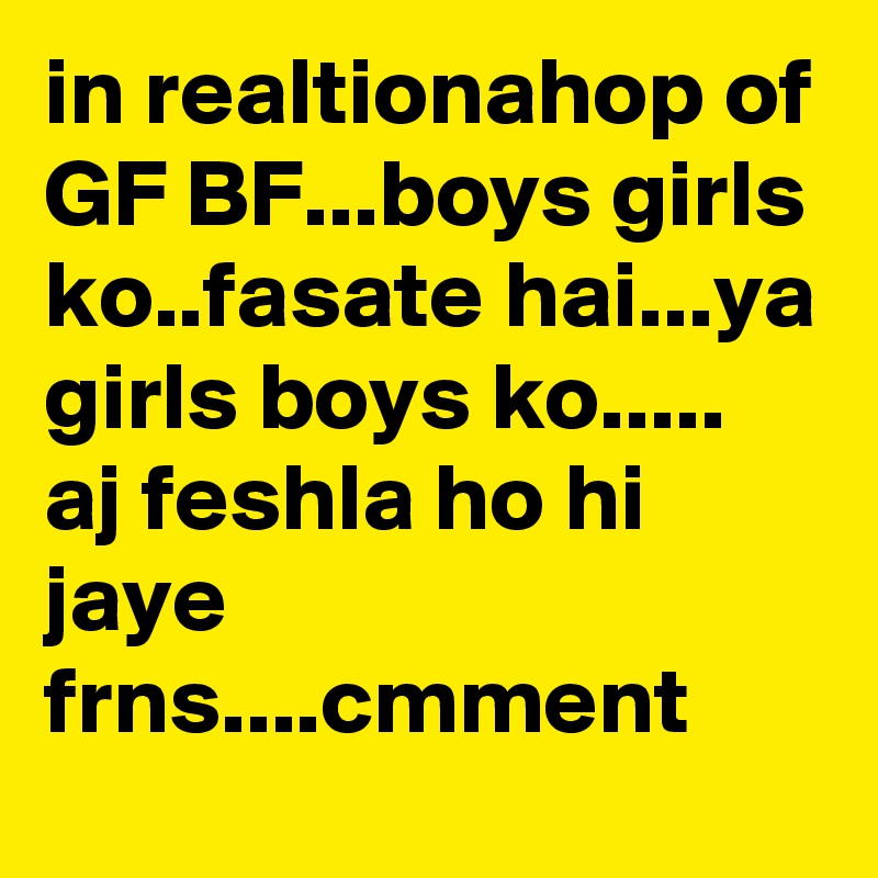 in realtionahop of GF BF...boys girls ko..fasate hai...ya girls boys ko.....
aj feshla ho hi jaye frns....cmment