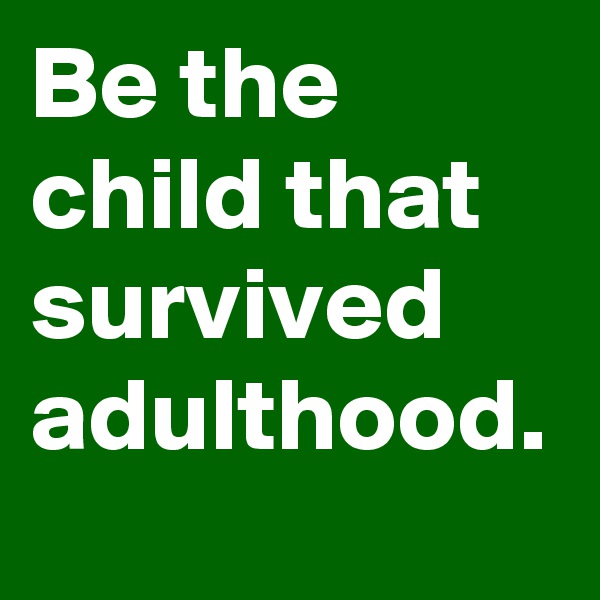 Be the child that survived adulthood.