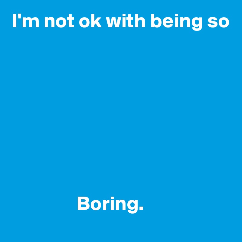 I'm not ok with being so








                Boring.  