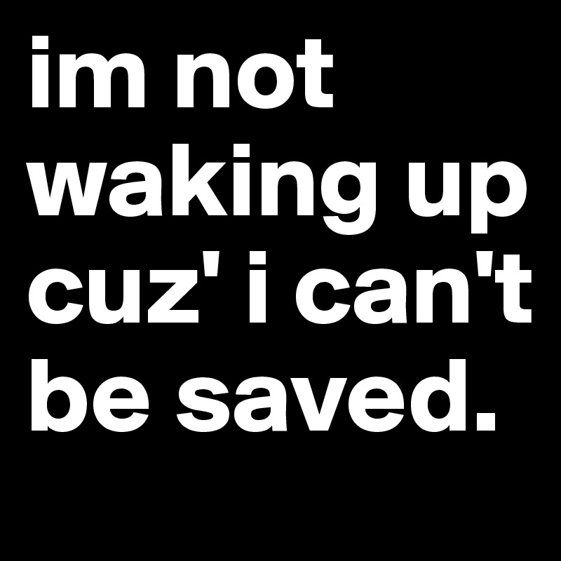 im not waking up cuz' i can't be saved.