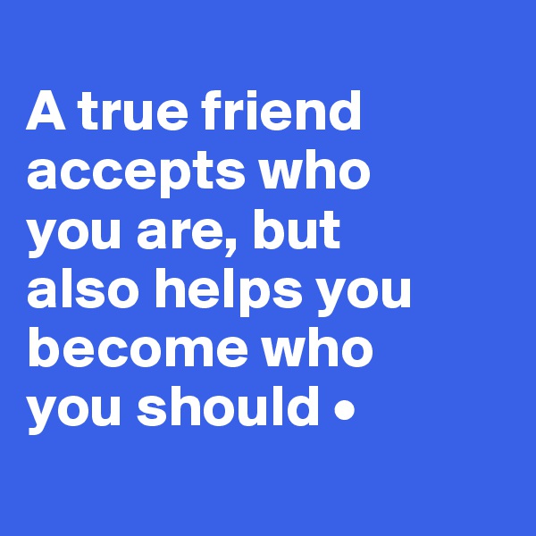 
A true friend accepts who
you are, but
also helps you become who
you should •

