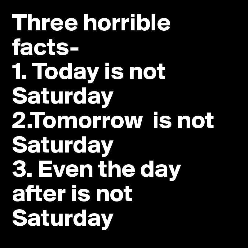 Three horrible facts-
1. Today is not Saturday
2.Tomorrow  is not Saturday
3. Even the day after is not Saturday 