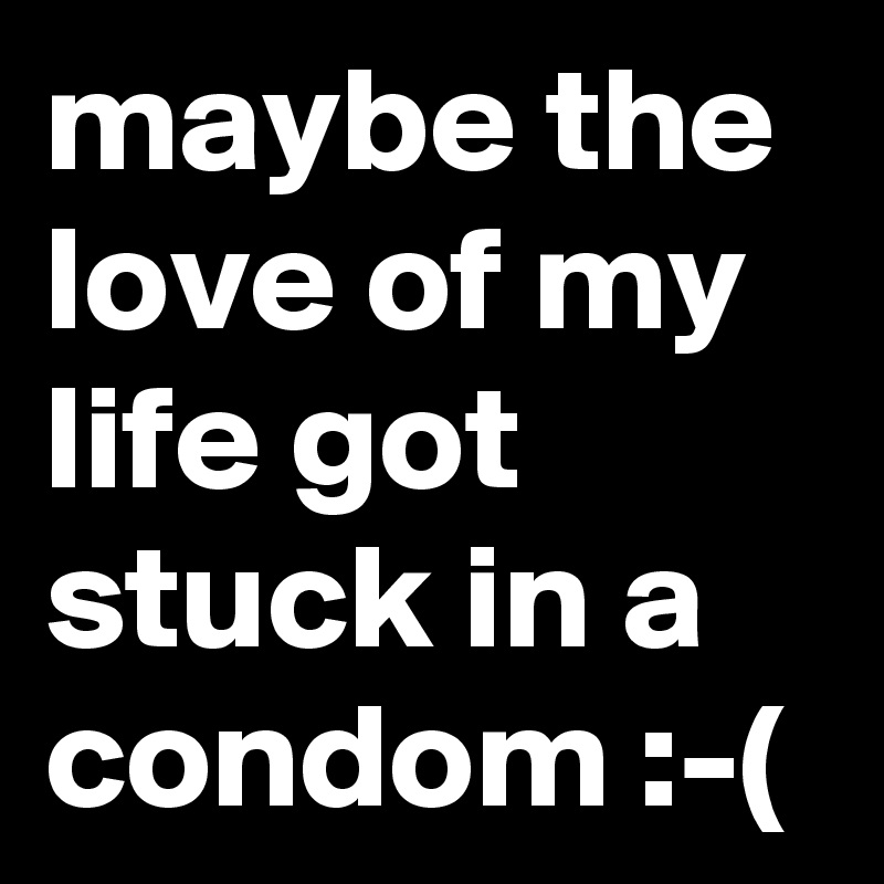 maybe the love of my life got stuck in a condom :-(