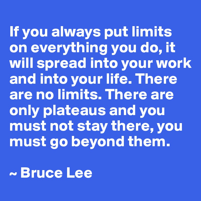 
If you always put limits on everything you do, it will spread into your work and into your life. There are no limits. There are only plateaus and you must not stay there, you must go beyond them.

~ Bruce Lee
