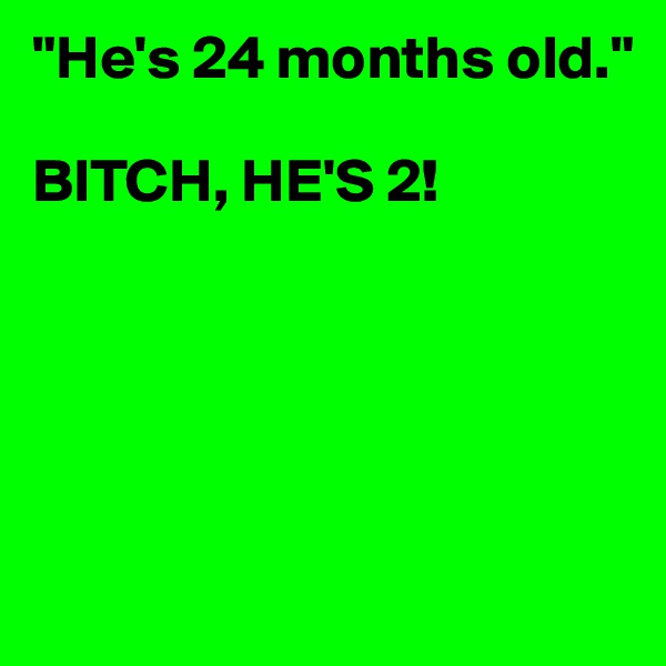 "He's 24 months old."

BITCH, HE'S 2! 






