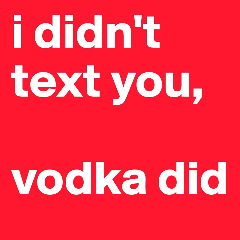 i didn't 
text you, 

vodka did