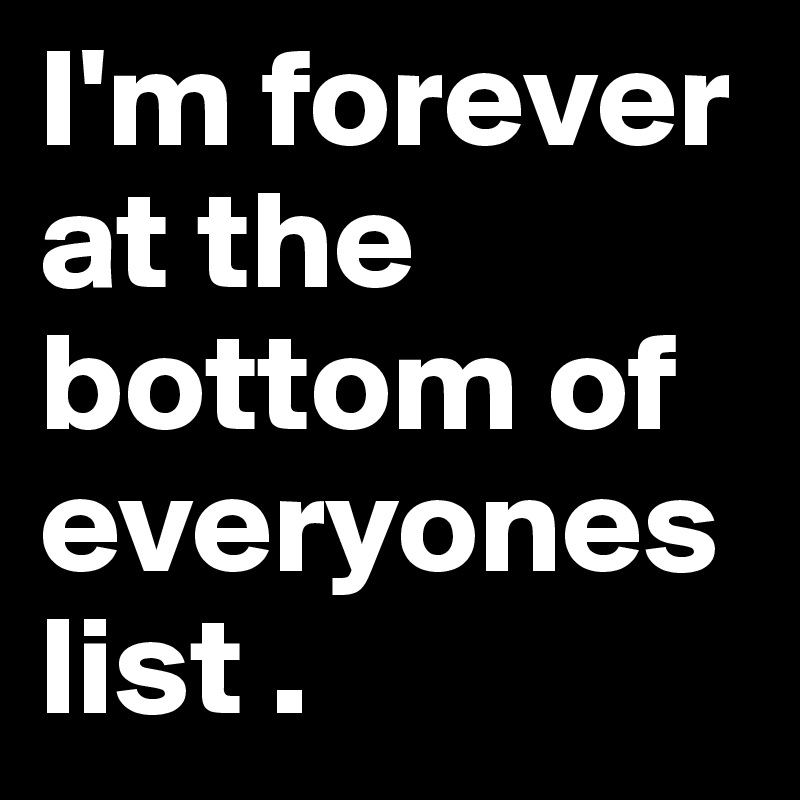 I'm forever at the bottom of everyones list .