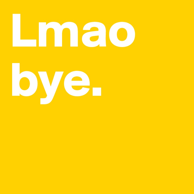 Lmao bye.