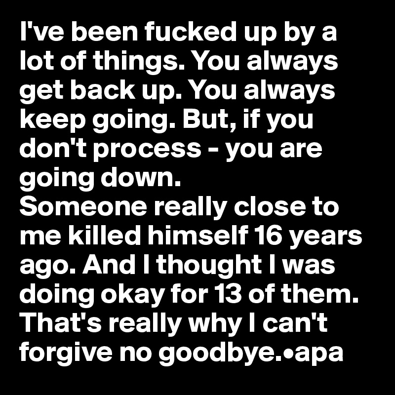 I've been fucked up by a lot of things. You always get back up. You always keep going. But, if you don't process - you are going down.
Someone really close to me killed himself 16 years ago. And I thought I was doing okay for 13 of them.
That's really why I can't forgive no goodbye.•apa