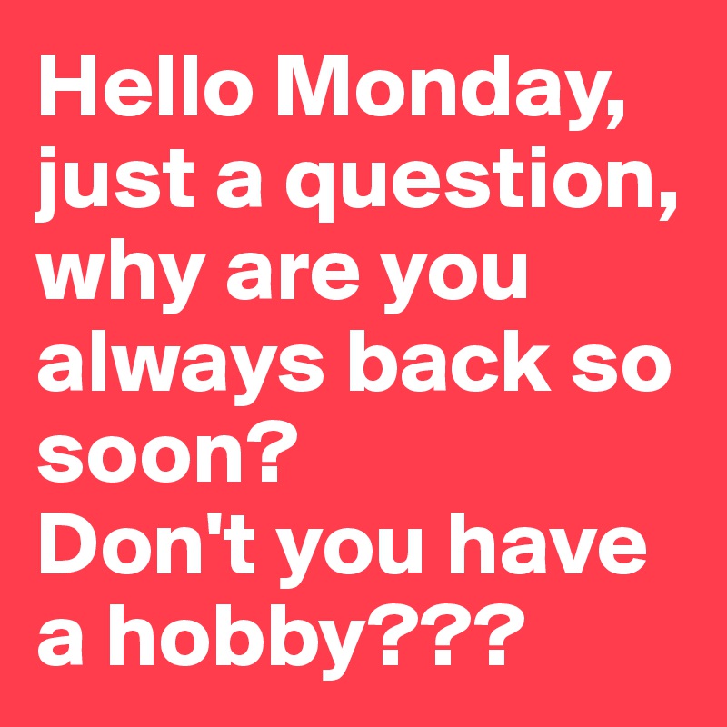 Hello Monday, just a question, why are you always back so soon? 
Don't you have a hobby???