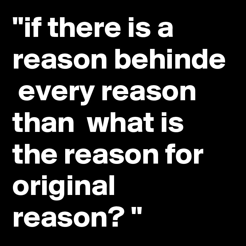"if there is a reason behinde  every reason than  what is the reason for original reason? "