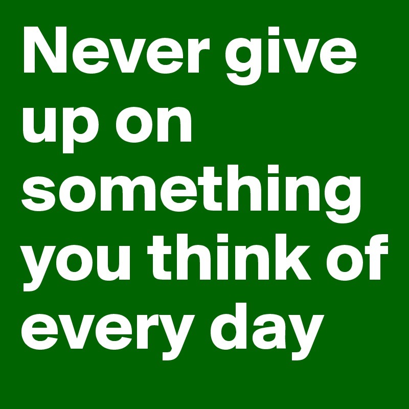 Never give up on something you think of every day