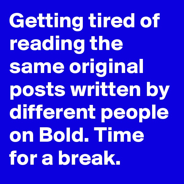 Getting tired of reading the same original posts written by different people on Bold. Time for a break.