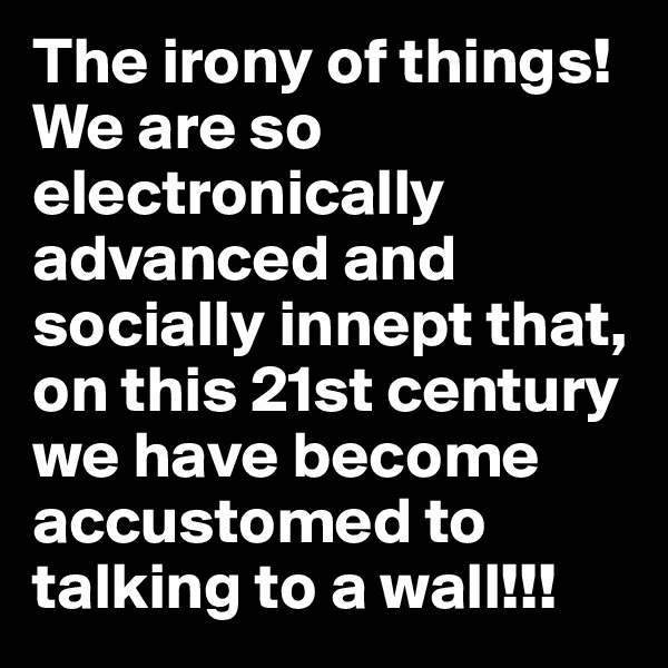 The irony of things!
We are so electronically advanced and socially innept that, on this 21st century we have become accustomed to talking to a wall!!!