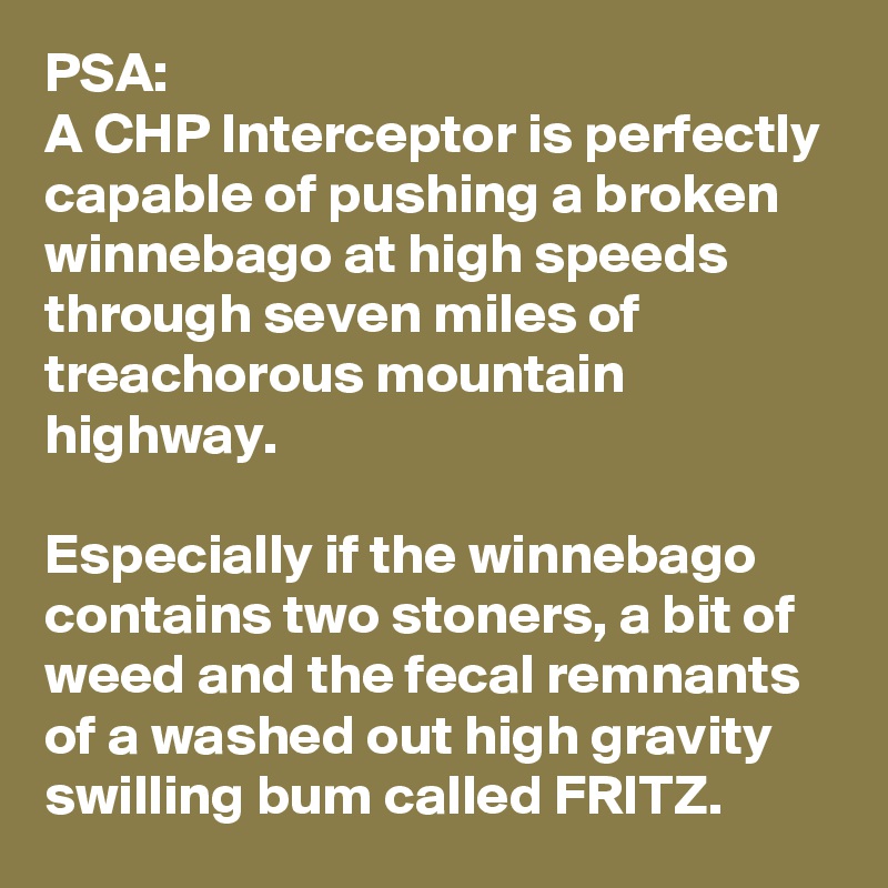 PSA:
A CHP Interceptor is perfectly capable of pushing a broken winnebago at high speeds through seven miles of treachorous mountain highway. 

Especially if the winnebago contains two stoners, a bit of weed and the fecal remnants of a washed out high gravity swilling bum called FRITZ.