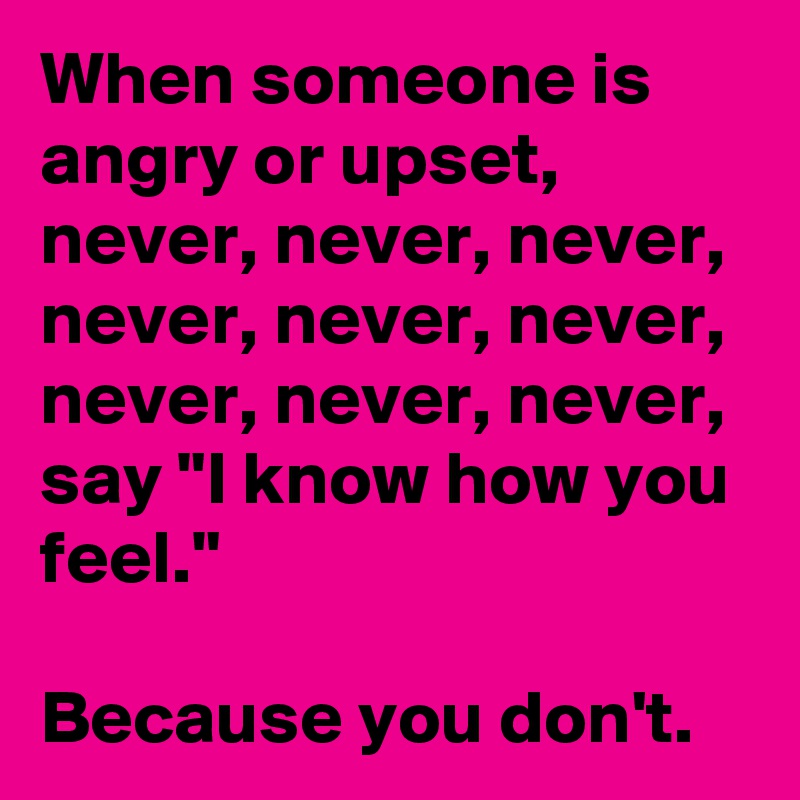 When someone is angry or upset, never, never, never, never, never, never, never, never, never,
say "I know how you feel." 

Because you don't.