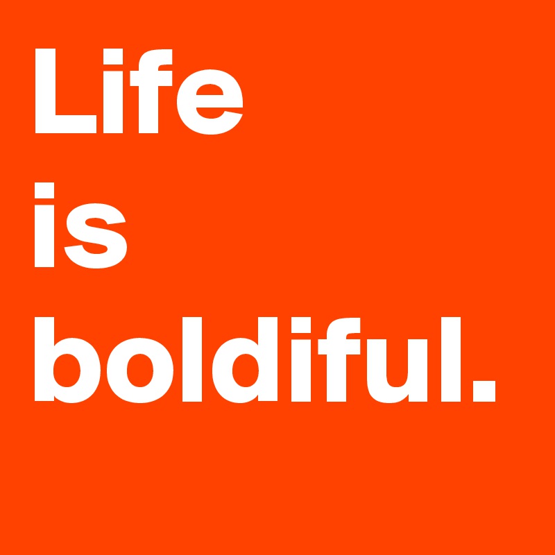 Life 
is boldiful.