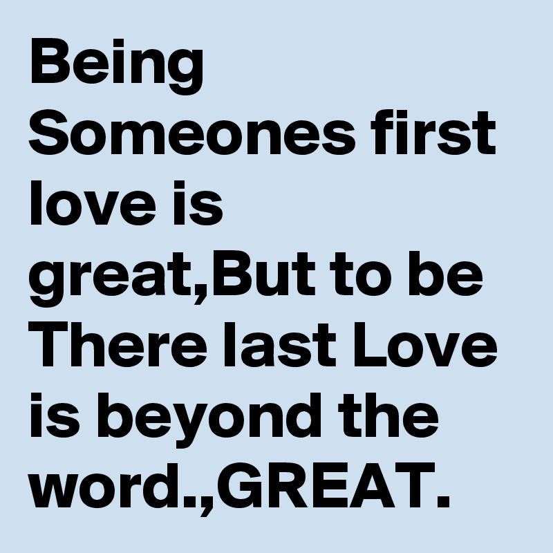 Being Someones first love is great,But to be There last Love is beyond the word.,GREAT.