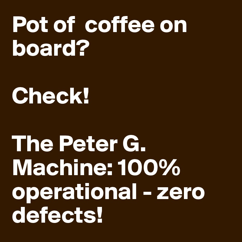 Pot of  coffee on board?

Check!

The Peter G. Machine: 100% operational - zero defects!