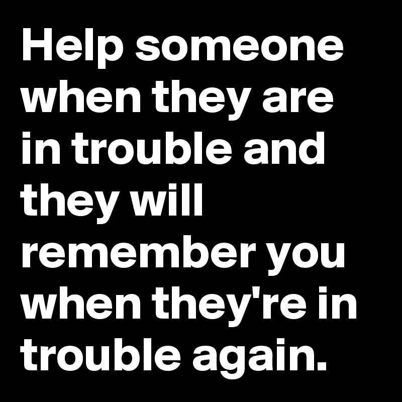 Help someone when they are in trouble and they will remember you when they're in trouble again. 