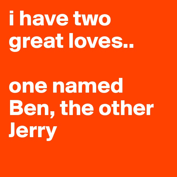 i have two great loves.. 

one named Ben, the other Jerry
