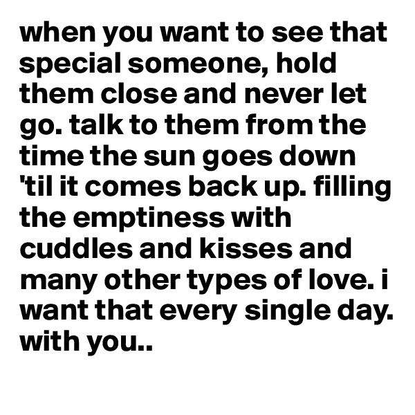 when you want to see that special someone, hold them close and never let go. talk to them from the time the sun goes down 'til it comes back up. filling the emptiness with cuddles and kisses and many other types of love. i want that every single day.
with you..