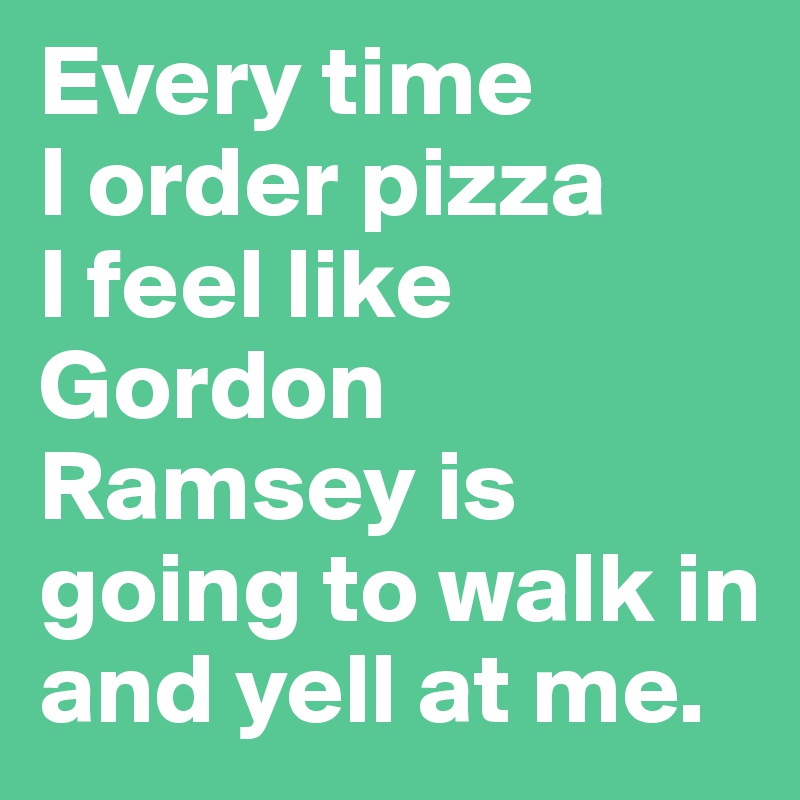 Every time 
I order pizza 
I feel like Gordon Ramsey is going to walk in and yell at me. 