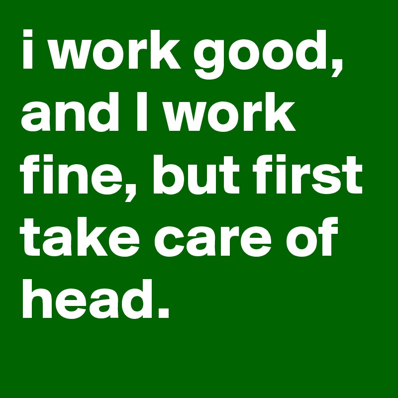 i work good, and I work fine, but first take care of head.