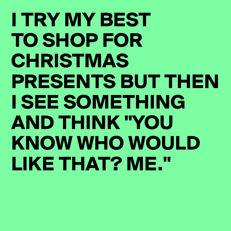I TRY MY BEST 
TO SHOP FOR CHRISTMAS PRESENTS BUT THEN I SEE SOMETHING AND THINK "YOU KNOW WHO WOULD LIKE THAT? ME."
