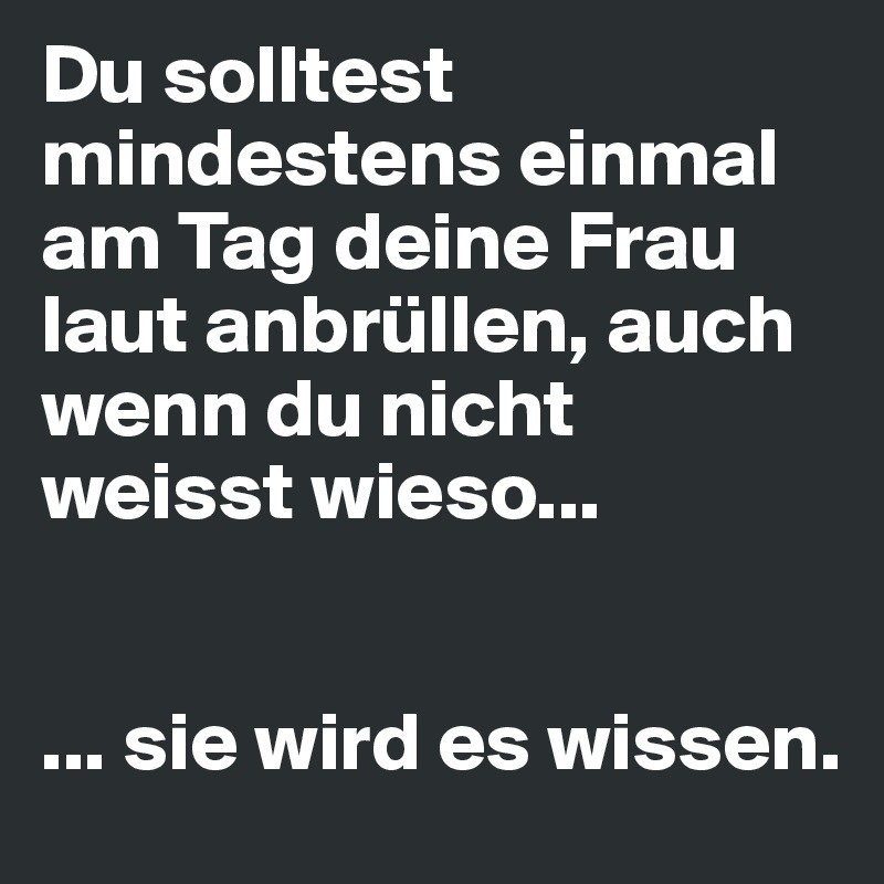 Du solltest mindestens einmal am Tag deine Frau laut anbrüllen, auch wenn du nicht weisst wieso...


... sie wird es wissen.