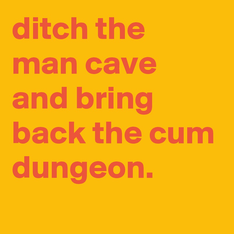 ditch the man cave and bring back the cum dungeon.