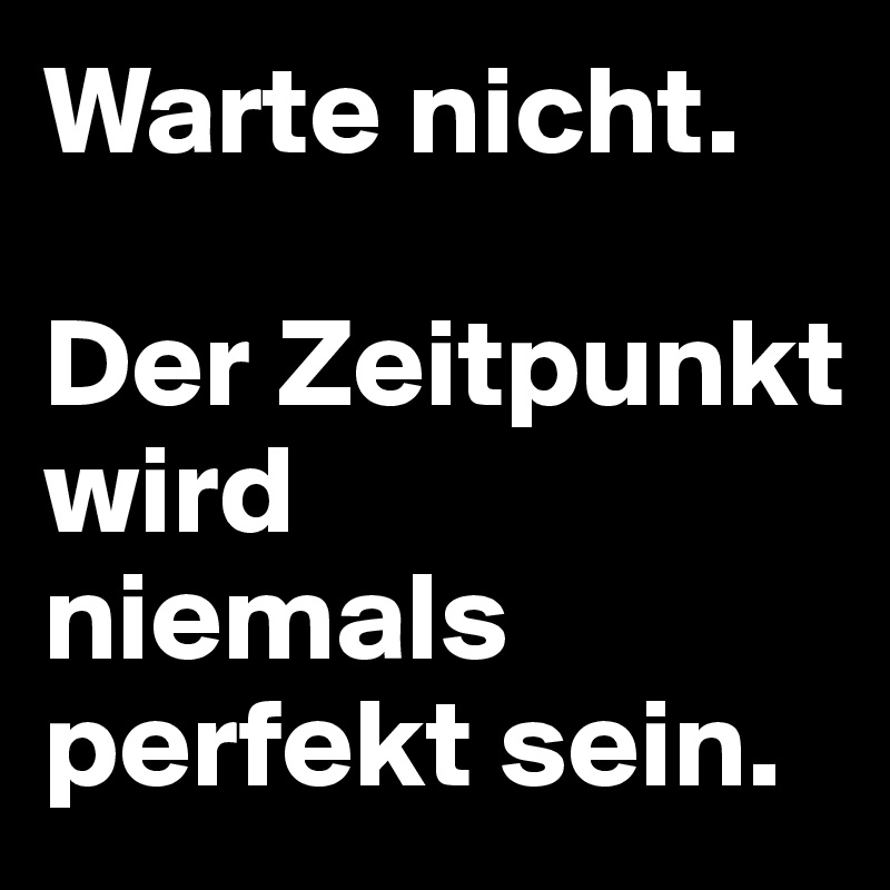 Warte nicht. 

Der Zeitpunkt wird
niemals perfekt sein. 